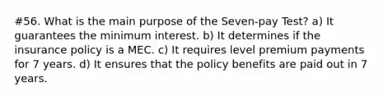 #56. What is the main purpose of the Seven-pay Test? a) It guarantees the minimum interest. b) It determines if the insurance policy is a MEC. c) It requires level premium payments for 7 years. d) It ensures that the policy benefits are paid out in 7 years.