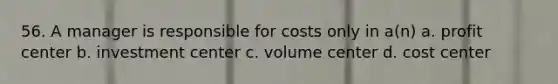 56. A manager is responsible for costs only in a(n) a. profit center b. investment center c. volume center d. cost center