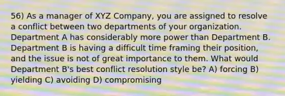 56) As a manager of XYZ Company, you are assigned to resolve a conflict between two departments of your organization. Department A has considerably more power than Department B. Department B is having a difficult time framing their position, and the issue is not of great importance to them. What would Department B's best conflict resolution style be? A) forcing B) yielding C) avoiding D) compromising