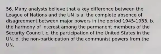 56. Many analysts believe that a key difference between the League of Nations and the UN is a. the complete absence of disagreement between major powers in the period 1945-1953. b. the harmony of interest among the permanent members of the Security Council. c. the participation of the United States in the UN. d. the non-participation of the communist powers from the UN.