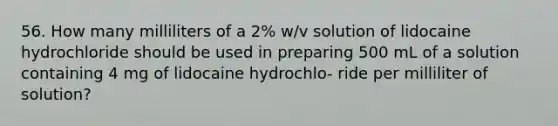 56. How many milliliters of a 2% w/v solution of lidocaine hydrochloride should be used in preparing 500 mL of a solution containing 4 mg of lidocaine hydrochlo- ride per milliliter of solution?