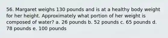 56. Margaret weighs 130 pounds and is at a healthy body weight for her height. Approximately what portion of her weight is composed of water? a. 26 pounds b. 52 pounds c. 65 pounds d. 78 pounds e. 100 pounds