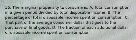 56. The marginal propensity to consume is: A. Total consumption in a given period divided by total disposable income. B. The percentage of total disposable income spent on consumption. C. That part of the average consumer dollar that goes to the purchase of final goods. D. The fraction of each additional dollar of disposable income spent on consumption.