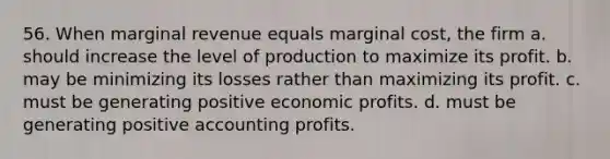 56. When marginal revenue equals marginal cost, the firm a. should increase the level of production to maximize its profit. b. may be minimizing its losses rather than maximizing its profit. c. must be generating positive economic profits. d. must be generating positive accounting profits.