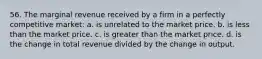 56. The marginal revenue received by a firm in a perfectly competitive market: a. is unrelated to the market price. b. is less than the market price. c. is greater than the market price. d. is the change in total revenue divided by the change in output.