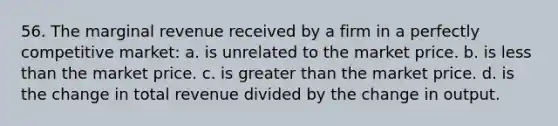 56. The marginal revenue received by a firm in a perfectly competitive market: a. is unrelated to the market price. b. is less than the market price. c. is greater than the market price. d. is the change in total revenue divided by the change in output.