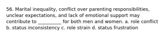 56. ​Marital inequality, conflict over parenting responsibilities, unclear expectations, and lack of emotional support may contribute to __________ for both men and women. a. ​role conflict b. ​status inconsistency c. ​role strain d. ​status frustration