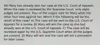 56) Mary has already won her case at the U.S. Court of Appeals. When the case is reviewed by the Supreme Court, only eight judges are present. Four of the judges vote for Mary while the other four vote against her. Which if the following will be the result of this case? A) The case will be sent to the U.S. Court of Appeals for a review. B) Mary will win the case as she had already won at the U.S. Court of Appeals. C) The case will be reviewed again by the U.S. Supreme Court when all the judges are present. D) Mary will win and the case will set a precedent for later cases.