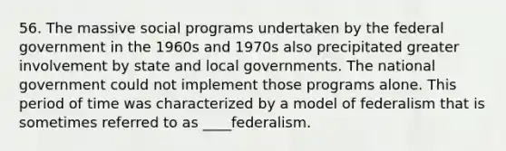 56. The massive social programs undertaken by the federal government in the 1960s and 1970s also precipitated greater involvement by state and local governments. The national government could not implement those programs alone. This period of time was characterized by a model of federalism that is sometimes referred to as ____federalism.