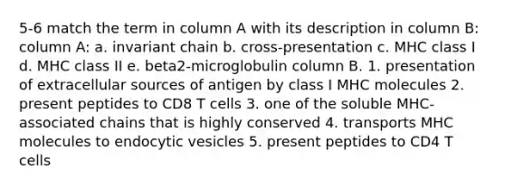 5-6 match the term in column A with its description in column B: column A: a. invariant chain b. cross-presentation c. MHC class I d. MHC class II e. beta2-microglobulin column B. 1. presentation of extracellular sources of antigen by class I MHC molecules 2. present peptides to CD8 T cells 3. one of the soluble MHC-associated chains that is highly conserved 4. transports MHC molecules to endocytic vesicles 5. present peptides to CD4 T cells