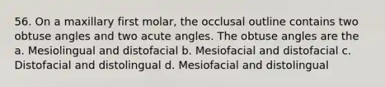 56. On a maxillary first molar, the occlusal outline contains two obtuse angles and two acute angles. The obtuse angles are the a. Mesiolingual and distofacial b. Mesiofacial and distofacial c. Distofacial and distolingual d. Mesiofacial and distolingual