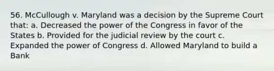 56. McCullough v. Maryland was a decision by the Supreme Court that: a. Decreased the power of the Congress in favor of the States b. Provided for the judicial review by the court c. Expanded the power of Congress d. Allowed Maryland to build a Bank