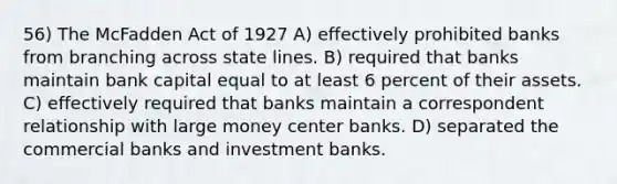 56) The McFadden Act of 1927 A) effectively prohibited banks from branching across state lines. B) required that banks maintain bank capital equal to at least 6 percent of their assets. C) effectively required that banks maintain a correspondent relationship with large money center banks. D) separated the commercial banks and investment banks.