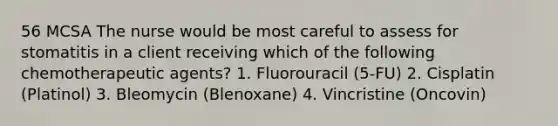 56 MCSA The nurse would be most careful to assess for stomatitis in a client receiving which of the following chemotherapeutic agents? 1. Fluorouracil (5-FU) 2. Cisplatin (Platinol) 3. Bleomycin (Blenoxane) 4. Vincristine (Oncovin)