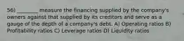 56) ________ measure the financing supplied by the company's owners against that supplied by its creditors and serve as a gauge of the depth of a company's debt. A) Operating ratios B) Profitability ratios C) Leverage ratios D) Liquidity ratios