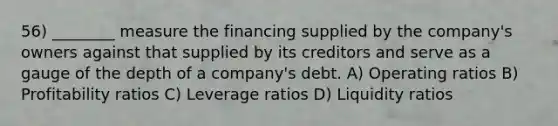 56) ________ measure the financing supplied by the company's owners against that supplied by its creditors and serve as a gauge of the depth of a company's debt. A) Operating ratios B) Profitability ratios C) Leverage ratios D) Liquidity ratios