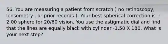 56. You are measuring a patient from scratch ) no retinoscopy, lensometry , or prior records ). Your best spherical correction is + 2.00 sphere for 20/60 vision. You use the astigmatic dial and find that the lines are equally black with cylinder -1.50 X 180. What is your next step?