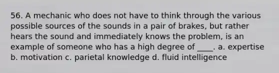 56. A mechanic who does not have to think through the various possible sources of the sounds in a pair of brakes, but rather hears the sound and immediately knows the problem, is an example of someone who has a high degree of ____. a. expertise b. motivation c. parietal knowledge d. fluid intelligence