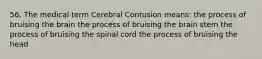 56. The medical term Cerebral Contusion means: the process of bruising the brain the process of bruising the brain stem the process of bruising the spinal cord the process of bruising the head