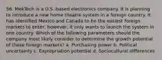 56. MekTech is a U.S.-based electronics company. It is planning to introduce a new home theatre system in a foreign country. It has identified Mexico and Canada to be the easiest foreign markets to enter; however, it only wants to launch the system in one country. Which of the following parameters should the company most likely consider to determine the growth potential of these foreign markets? a. Purchasing power b. Political uncertainty c. Expropriation potential d. Sociocultural differences
