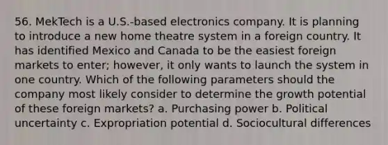 56. MekTech is a U.S.-based electronics company. It is planning to introduce a new home theatre system in a foreign country. It has identified Mexico and Canada to be the easiest foreign markets to enter; however, it only wants to launch the system in one country. Which of the following parameters should the company most likely consider to determine the growth potential of these foreign markets? a. Purchasing power b. Political uncertainty c. Expropriation potential d. Sociocultural differences