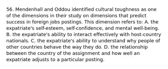 56. Mendenhall and Oddou identified cultural toughness as one of the dimensions in their study on dimensions that predict success in foreign jobs postings. This dimension refers to: A. the expatriate's self-esteem, self-confidence, and mental well-being. B. the expatriate's ability to interact effectively with host-country nationals. C. the expatriate's ability to understand why people of other countries behave the way they do. D. the relationship between the country of the assignment and how well an expatriate adjusts to a particular posting.