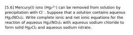 [5.6] Mercury(I) ions (Hg₂²⁺) can be removed from solution by precipitation with Cl⁻. Suppose that a solution contains aqueous Hg₂(NO₃)₂. Write complete ionic and net ionic equations for the reaction of aqueous Hg₂(NO₃)₂ with aqueous sodium chloride to form solid Hg₂Cl₂ and aqueous sodium nitrate.