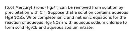 [5.6] Mercury(I) ions (Hg₂²⁺) can be removed from solution by precipitation with Cl⁻. Suppose that a solution contains aqueous Hg₂(NO₃)₂. Write complete ionic and net ionic equations for the reaction of aqueous Hg₂(NO₃)₂ with aqueous sodium chloride to form solid Hg₂Cl₂ and aqueous sodium nitrate.