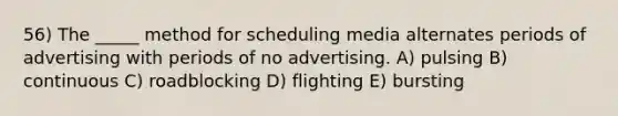 56) The _____ method for scheduling media alternates periods of advertising with periods of no advertising. A) pulsing B) continuous C) roadblocking D) flighting E) bursting