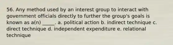 56. Any method used by an interest group to interact with government officials directly to further the group's goals is known as a(n) _____. a. political action b. indirect technique c. direct technique d. independent expenditure e. relational technique