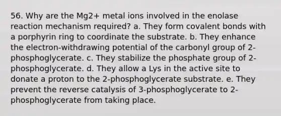 56. Why are the Mg2+ metal ions involved in the enolase reaction mechanism required? a. They form covalent bonds with a porphyrin ring to coordinate the substrate. b. They enhance the electron-withdrawing potential of the carbonyl group of 2-phosphoglycerate. c. They stabilize the phosphate group of 2-phosphoglycerate. d. They allow a Lys in the active site to donate a proton to the 2-phosphoglycerate substrate. e. They prevent the reverse catalysis of 3-phosphoglycerate to 2-phosphoglycerate from taking place.