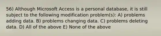 56) Although Microsoft Access is a personal database, it is still subject to the following modification problem(s): A) problems adding data. B) problems changing data. C) problems deleting data. D) All of the above E) None of the above