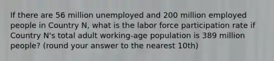 If there are 56 million unemployed and 200 million employed people in Country N, what is the labor force participation rate if Country N's total adult working-age population is 389 million people? (round your answer to the nearest 10th)