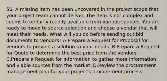 56. A missing item has been uncovered in the project scope that your project team cannot deliver. The item is not complex and seems to be fairly readily available from various sources. You are ready to move to source selection and choose a vendor that will meet their needs. What will you do before sending out bid documents to vendors? A.Prepare a Request for Proposal for vendors to provide a solution to your needs. B.Prepare a Request for Quote to determine the best price from the vendors. C.Prepare a Request for Information to gather more information and viable sources from the market. D.Review the procurement management plan for your project's procurement process.