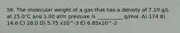 56. The molecular weight of a gas that has a density of 7.10 g/L at 25.0°C and 1.00 atm pressure is __________ g/mol. A) 174 B) 14.6 C) 28.0 D) 5.75 x10^-3 E) 6.85x10^-2