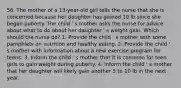 56. The mother of a 13-year-old girl tells the nurse that she is concerned because her daughter has gained 10 lb since she began puberty. The child ' s mother asks the nurse for advice about what to do about her daughter ' s weight gain. Which should the nurse do? 1. Provide the child ' s mother with some pamphlets on nutrition and healthy eating. 2. Provide the child ' s mother with information about a new exercise program for teens. 3. Inform the child ' s mother that it is common for teen girls to gain weight during puberty. 4. Inform the child ' s mother that her daughter will likely gain another 5 to 10 lb in the next year.