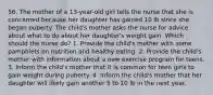 56. The mother of a 13-year-old girl tells the nurse that she is concerned because her daughter has gained 10 lb since she began puberty. The child's mother asks the nurse for advice about what to do about her daughter's weight gain. Which should the nurse do? 1. Provide the child's mother with some pamphlets on nutrition and healthy eating. 2. Provide the child's mother with information about a new exercise program for teens. 3. Inform the child's mother that it is common for teen girls to gain weight during puberty. 4. Inform the child's mother that her daughter will likely gain another 5 to 10 lb in the next year.