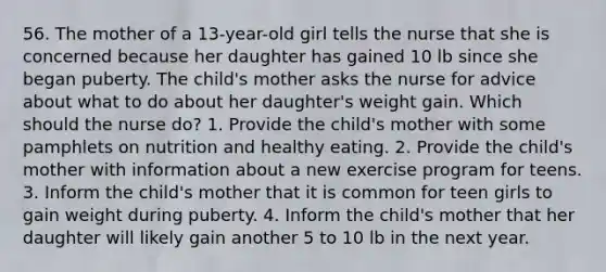 56. The mother of a 13-year-old girl tells the nurse that she is concerned because her daughter has gained 10 lb since she began puberty. The child's mother asks the nurse for advice about what to do about her daughter's weight gain. Which should the nurse do? 1. Provide the child's mother with some pamphlets on nutrition and healthy eating. 2. Provide the child's mother with information about a new exercise program for teens. 3. Inform the child's mother that it is common for teen girls to gain weight during puberty. 4. Inform the child's mother that her daughter will likely gain another 5 to 10 lb in the next year.