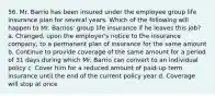 56. Mr. Barrio has been insured under the employee group life insurance plan for several years. Which of the following will happen to Mr. Barrios' group life insurance if he leaves this job? a. Changed, upon the employer's notice to the insurance company, to a permanent plan of insurance for the same amount b. Continue to provide coverage of the same amount for a period of 31 days during which Mr. Barrio can convert to an individual policy c. Cover him for a reduced amount of paid-up term insurance until the end of the current policy year d. Coverage will stop at once