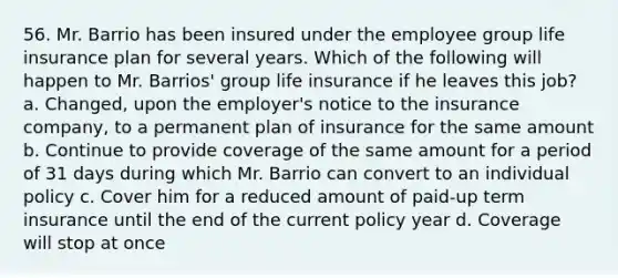 56. Mr. Barrio has been insured under the employee group life insurance plan for several years. Which of the following will happen to Mr. Barrios' group life insurance if he leaves this job? a. Changed, upon the employer's notice to the insurance company, to a permanent plan of insurance for the same amount b. Continue to provide coverage of the same amount for a period of 31 days during which Mr. Barrio can convert to an individual policy c. Cover him for a reduced amount of paid-up term insurance until the end of the current policy year d. Coverage will stop at once