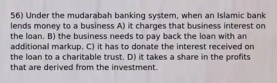 56) Under the mudarabah banking system, when an Islamic bank lends money to a business A) it charges that business interest on the loan. B) the business needs to pay back the loan with an additional markup. C) it has to donate the interest received on the loan to a charitable trust. D) it takes a share in the profits that are derived from the investment.