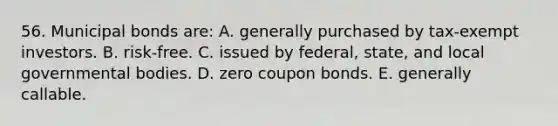 56. Municipal bonds are: A. generally purchased by tax-exempt investors. B. risk-free. C. issued by federal, state, and local governmental bodies. D. zero coupon bonds. E. generally callable.