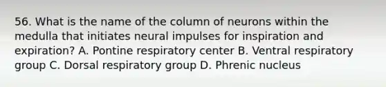 56. What is the name of the column of neurons within the medulla that initiates neural impulses for inspiration and expiration? A. Pontine respiratory center B. Ventral respiratory group C. Dorsal respiratory group D. Phrenic nucleus