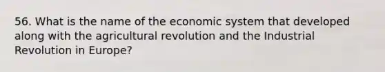 56. What is the name of the economic system that developed along with the agricultural revolution and the Industrial Revolution in Europe?