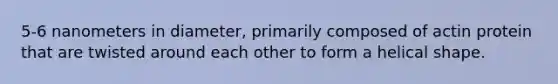 5-6 nanometers in diameter, primarily composed of actin protein that are twisted around each other to form a helical shape.