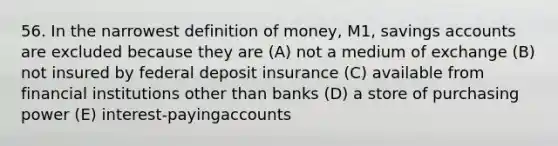 56. In the narrowest <a href='https://www.questionai.com/knowledge/kQOWSqjtmq-definition-of-money' class='anchor-knowledge'>definition of money</a>, M1, savings accounts are excluded because they are (A) not a medium of exchange (B) not insured by federal deposit insurance (C) available from financial institutions other than banks (D) a store of purchasing power (E) interest-payingaccounts