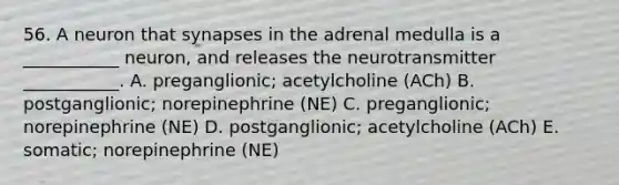 56. A neuron that synapses in the adrenal medulla is a ___________ neuron, and releases the neurotransmitter ___________. A. preganglionic; acetylcholine (ACh) B. postganglionic; norepinephrine (NE) C. preganglionic; norepinephrine (NE) D. postganglionic; acetylcholine (ACh) E. somatic; norepinephrine (NE)