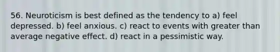 56. Neuroticism is best defined as the tendency to a) feel depressed. b) feel anxious. c) react to events with greater than average negative effect. d) react in a pessimistic way.