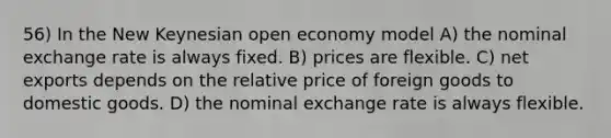 56) In the New Keynesian open economy model A) the nominal exchange rate is always fixed. B) prices are flexible. C) net exports depends on the relative price of foreign goods to domestic goods. D) the nominal exchange rate is always flexible.