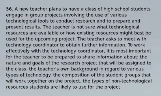 56. A new teacher plans to have a class of high school students engage in group projects involving the use of various technological tools to conduct research and to prepare and present results. The teacher is not sure what technological resources are available or how existing resources might best be used for the upcoming project. The teacher asks to meet with technology coordinator to obtain further information. To work effectively with the technology coordinator, it is most important for the teacher to be prepared to share information about: the nature and goals of the research project that will be assigned to the class. the teacher's own background in regard to various types of technology. the composition of the student groups that will work together on the project. the types of non-technological resources students are likely to use for the project